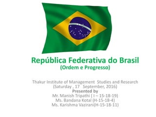 República Federativa do Brasil
(Ordem e Progresso)
Thakur Institute of Management Studies and Research
(Saturday , 17 September, 2016)
Presented by
Mr. Manish Tripathi ( I – 15-18-19)
Ms. Bandana Kotal (H-15-18-4)
Ms. Karishma Vazirani(H-15-18-11)
 