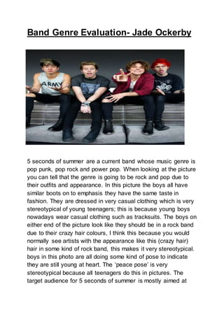 Band Genre Evaluation- Jade Ockerby
5 seconds of summer are a current band whose music genre is
pop punk, pop rock and power pop. When looking at the picture
you can tell that the genre is going to be rock and pop due to
their outfits and appearance. In this picture the boys all have
similar boots on to emphasis they have the same taste in
fashion. They are dressed in very casual clothing which is very
stereotypical of young teenagers; this is because young boys
nowadays wear casual clothing such as tracksuits. The boys on
either end of the picture look like they should be in a rock band
due to their crazy hair colours, I think this because you would
normally see artists with the appearance like this (crazy hair)
hair in some kind of rock band, this makes it very stereotypical.
boys in this photo are all doing some kind of pose to indicate
they are still young at heart. The ‘peace pose’ is very
stereotypical because all teenagers do this in pictures. The
target audience for 5 seconds of summer is mostly aimed at
 