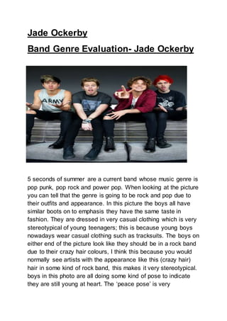 Jade Ockerby
Band Genre Evaluation- Jade Ockerby
5 seconds of summer are a current band whose music genre is
pop punk, pop rock and power pop. When looking at the picture
you can tell that the genre is going to be rock and pop due to
their outfits and appearance. In this picture the boys all have
similar boots on to emphasis they have the same taste in
fashion. They are dressed in very casual clothing which is very
stereotypical of young teenagers; this is because young boys
nowadays wear casual clothing such as tracksuits. The boys on
either end of the picture look like they should be in a rock band
due to their crazy hair colours, I think this because you would
normally see artists with the appearance like this (crazy hair)
hair in some kind of rock band, this makes it very stereotypical.
boys in this photo are all doing some kind of pose to indicate
they are still young at heart. The ‘peace pose’ is very
 