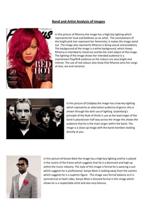 Band and Artist Analysis of Images


         In this picture of Rihanna the image has a High key lighting which
         represents her loud and boldness as an artist. The connotations of
         the bright pink hair represent her femininity; it makes the image stand
         out. The image also represents Rihanna is being sexual and predatory.
         The background of the image is a white background, which shows
         Rihanna is intended to stand out and be the main object of the image.
         The lighting of the image shows her intended audience is a
         mainstream Pop/RnB audience as the colours are very bright and
         intense. The use of red colours also show that Rihanna aims her songs
         at love, sex and romance.




                   In this picture of Coldplay the image has a low key lighting
                   which represents an alternative audience of genre; this is
                   shown through the dark use of lighting. Gutenberg’s
                   principle of the Rule of thirds is use as the lead singer of the
                   band is placed over half way across the image this shows the
                   audience that he is the main singer within the band. The
                   image is a close-up image with the band members looking
                   directly at you.




In this picture of Kanye West the image has a high key lighting and he is placed
in the centre of the frame which suggests that he is a dominant and high up
within the music industry. The style of this image is formal he is wearing a suit
which suggests he is professional. Kanye West is looking away from the camera
which suggests he is a superior figure. This image uses formal balance as it is
symmetrical on both sides. Kanye West is dressed formal in this image which
shows he is a respectable artist and also very famous.
 