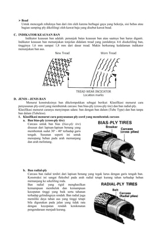  Bead
Untuk mencegah robeknya ban dari rim oleh karena berbagai gaya yang bekerja, sisi bebas atau
bagian samping ply dikelilingi oleh kawat baja yang disebut kawat bead.
C. INDIKATOR KEAUSAN BAN
Indikator keausan ban adalah: penunjuk batas keausan ban atau saatnya ban harus diganti.
Indikator keausan ban menunjukan tonjolan didalam tread yang jumlahnya 4-6 disekeliling ban,
tingginya 1,6 mm sampai 1,8 mm dari dasar tread. Makin berkurang kedalaman indikator
menunjukan ban aus.
D. JENIS - JENIS BAN
Menurut konstruksinya ban dikelompokkan sebagai berikut: Klasifikasi menurut cara
penyusunan ply-cord yang membentuk carcass: ban bias-ply (cross-ply tire) dan ban radial-ply.
Klasifikasi menurut caranya menyimpan udara: ban dengan ban dalam (Tube Type) dan ban tanpa
ban dalam (Tubeless).
1. Klasifikasi menurut cara penyusunan ply-cord yang membentuk carcass
a. Ban bias-ply (cross-ply tire)
Carcass untuk ban bias (bias-ply tire)
disusun dari lapisan-lapisan benang yang
membentuk sudut 30o
- 40o
terhadap garis
tengah. Susunan seperti ini untuk
menopang beban pada arah memanjang
dan arah melintang.
b. Ban radial-ply
Carcass ban radial terdiri dari lapisan benang yang tegak lurus dengan garis tengah ban.
Konstruksi ini sangat fleksibel pada arah radial tetapi kurang tahan terhadap beban
memanjang ke sekeliling roda.
Ban radial yang rigid menghasilkan
kemampuan membelok dan kemampuan
kecepatan tinggi yang baik serta tahanan
terhadap gelindingnya rendah. Ban radial juga
memiliki daya tahan aus yang tinggi tetapi
bila digunakan pada jalan yang tidak rata
dengan kecepatan rendah kenikmatan
pengendaraan menjadi kurang.
 