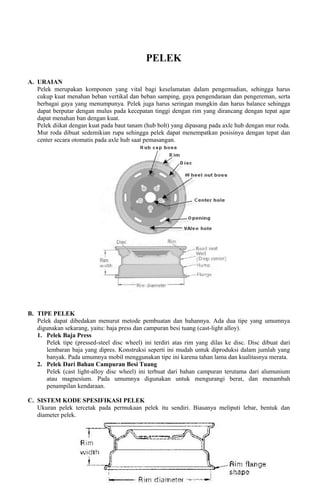 PELEK
A. URAIAN
Pelek merupakan komponen yang vital bagi keselamatan dalam pengemudian, sehingga harus
cukup kuat menahan beban vertikal dan beban samping, gaya pengendaraan dan pengereman, serta
berbagai gaya yang menumpunya. Pelek juga harus seringan mungkin dan harus balance sehingga
dapat berputar dengan mulus pada kecepatan tinggi dengan rim yang dirancang dengan tepat agar
dapat menahan ban dengan kuat.
Pelek diikat dengan kuat pada baut tanam (hub bolt) yang dipasang pada axle hub dengan mur roda.
Mur roda dibuat sedemikian rupa sehingga pelek dapat menempatkan posisinya dengan tepat dan
center secara otomatis pada axle hub saat pemasangan.
B. TIPE PELEK
Pelek dapat dibedakan menurut metode pembuatan dan bahannya. Ada dua tipe yang umumnya
digunakan sekarang, yaitu: baja press dan campuran besi tuang (cast-light alloy).
1. Pelek Baja Press
Pelek tipe (pressed-steel disc wheel) ini terdiri atas rim yang dilas ke disc. Disc dibuat dari
lembaran baja yang dipres. Konstruksi seperti ini mudah untuk diproduksi dalam jumlah yang
banyak. Pada umumnya mobil menggunakan tipe ini karena tahan lama dan kualitasnya merata.
2. Pelek Dari Bahan Campuran Besi Tuang
Pelek (cast light-alloy disc wheel) ini terbuat dari bahan campuran terutama dari alumunium
atau magnesium. Pada umumnya digunakan untuk mengurangi berat, dan menambah
penampilan kendaraan.
C. SISTEM KODE SPESIFIKASI PELEK
Ukuran pelek tercetak pada permukaan pelek itu sendiri. Biasanya meliputi lebar, bentuk dan
diameter pelek.
 