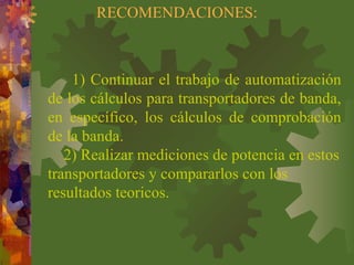 RECOMENDACIONES:
1) Continuar el trabajo de automatización
de los cálculos para transportadores de banda,
en específico, los cálculos de comprobación
de la banda.
2) Realizar mediciones de potencia en estos
transportadores y compararlos con los
resultados teoricos.
 