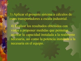 3) Aplicar el presente sistema a cálculos de
estos transportadores a escala industrial.
4) Evaluar los resultados obtenidos con
vistas a proponer medidas que permitan
acercar la capacidad instalada a la realmente
necesaria, así como la potencia instalada a la
necesaria en el equipo.
 