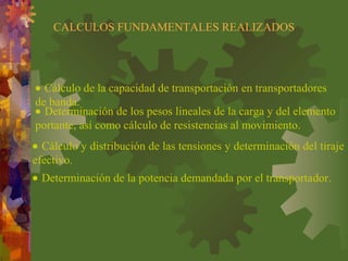 CALCULOS FUNDAMENTALES REALIZADOS
• Cálculo de la capacidad de transportación en transportadores
de banda.
• Determinación de los pesos lineales de la carga y del elemento
portante, así como cálculo de resistencias al movimiento.
• Cálculo y distribución de las tensiones y determinación del tiraje
efectivo.
• Determinación de la potencia demandada por el transportador.
 