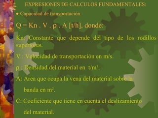 Kn: Constante que depende del tipo de los rodillos
superiores.
V : Velocidad de transportación en m/s.
ρ : Densidad del material en t/m3
.
A: Area que ocupa la vena del material sobre la
banda en m2
.
C: Coeficiente que tiene en cuenta el deslizamiento
del material.
EXPRESIONES DE CALCULOS FUNDAMENTALES:
Q = Kn . V . ρ . A [t/h], donde:
• Capacidad de transportación.
 