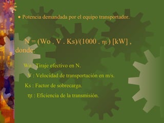 • Potencia demandada por el equipo transportador.
Wo : Tiraje efectivo en N.
V : Velocidad de transportación en m/s.
Ks : Factor de sobrecarga.
ηt : Eficiencia de la transmisión.
N = (Wo . V . Ks)/(1000 . ηt ) [kW] ,
donde:
 