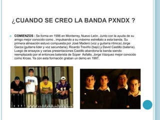 ¿CUANDO SE CREO LA BANDA PXNDX ?


COMIENZOS : Se forma en 1996 en Monterrey, Nuevo León. Junto con la ayuda de su
amigo mejor conocido como , impulsando a su máximo estrellato a esta banda. Su
primera alineación estuvo compuesta por José Madero (voz y guitarra rítmica) Jorge
Garza (guitarra líder y voz secundaria), Ricardo Treviño (bajo) y David Castillo (batería).
Luego de ensayos y varias presentaciones Castillo abandona la banda siendo
reemplazado por el entonces baterista de Súper Asfalto, Jorge Vázquez mejor conocido
como Kross. Ya con esta formación graban un demo en 1997.

 