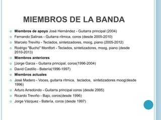 MIEMBROS DE LA BANDA


Miembros de apoyo José Hernández - Guitarra principal (2004)



Fernando Salinas - Guitarra rítmica, coros (desde 2005-2010)



Marcelo Treviño - Teclados, sintetizadores, moog, piano (2005-2012)



Rodrigo "Bucho" Montfort - Teclados, sintetizadores, moog, piano (desde
2010-2013)



Miembros anteriores



[Jorge Garza - Guitarra principal, coros(1996-2004)



David Castillo - Batería(1996-1997)



Miembros actuales



José Madero - Voces, guitarra rítmica, teclados, sintetizadores moog(desde
1996)



Arturo Arredondo - Guitarra principal coros (desde 2005)



Ricardo Treviño - Bajo, coros(desde 1996)



Jorge Vázquez - Batería, coros (desde 1997)

 