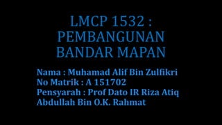 LMCP 1532 :
PEMBANGUNAN
BANDAR MAPAN
Nama : Muhamad Alif Bin Zulfikri
No Matrik : A 151702
Pensyarah : Prof Dato IR Riza Atiq
Abdullah Bin O.K. Rahmat
 