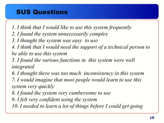 10
1. I think that I would like to use this system frequently
2. I found the system unnecessarily complex
3. I thought the system was easy to use
4. I think that I would need the support of a technical person to
be able to use this system
5. I found the various functions in this system were well
integrated
6. I thought there was too much inconsistency in this system
7. I would imagine that most people would learn to use this
system very quickly
8. I found the system very cumbersome to use
9. I felt very confident using the system
10. I needed to learn a lot of things before I could get going
SUS Questions
 