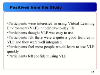 14
•Participants were interested in using Virtual Learning
Environment (VLE) in their day-to-day life.
•Participants thought VLE was easy to use
•Participants felt there were a quite a good features in
VLE and they were well integrated.
•Participants feel most people would learn to use VLE
quickly
•Participants felt confident using VLE.
Positives from the Study
 