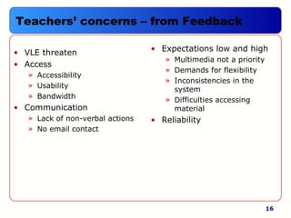 16
Teachers’ concerns – from Feedback
• VLE threaten
• Access
» Accessibility
» Usability
» Bandwidth
• Communication
» Lack of non-verbal actions
» No email contact
• Expectations low and high
» Multimedia not a priority
» Demands for flexibility
» Inconsistencies in the
system
» Difficulties accessing
material
• Reliability
 