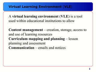 2
A virtual learning environment (VLE) is a tool 
used within educational institutions to allow
Content management – creation, storage, access to 
and use of learning resources
Curriculum mapping and planning – lesson 
planning and assessment
Communication – emails and notices
Virtual Learning Environment (VLE)
 