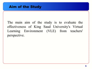 5
Aim of the Study
The  main  aim  of  the  study  is  to  evaluate  the 
effectiveness  of  King  Saud  University's  Virtual 
Learning  Environment  (VLE)  from  teachers' 
perspective. 
 