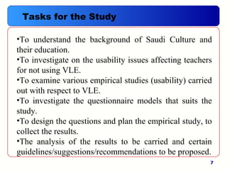 7
•To understand the background of Saudi Culture and
their education.
•To investigate on the usability issues affecting teachers
for not using VLE.
•To examine various empirical studies (usability) carried
out with respect to VLE.
•To investigate the questionnaire models that suits the
study.
•To design the questions and plan the empirical study, to
collect the results.
•The analysis of the results to be carried and certain
guidelines/suggestions/recommendations to be proposed.
Tasks for the Study
 