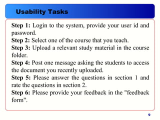 9
Step 1: Login to the system, provide your user id and
password.
Step 2: Select one of the course that you teach.
Step 3: Upload a relevant study material in the course
folder.
Step 4: Post one message asking the students to access
the document you recently uploaded.
Step 5: Please answer the questions in section 1 and
rate the questions in section 2.
Step 6: Please provide your feedback in the "feedback
form".
Usability Tasks
 