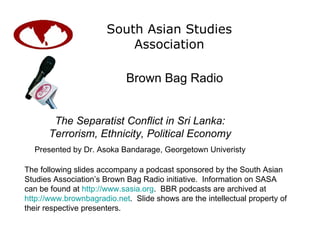 South Asian Studies Association Brown Bag Radio The following slides accompany a podcast sponsored by the South Asian Studies Association’s Brown Bag Radio initiative.  Information on SASA can be found at  http://www.sasia.org .  BBR podcasts are archived at  http://www.brownbagradio.net .  Slide shows are the intellectual property of their respective presenters. The Separatist Conflict in Sri Lanka: Terrorism, Ethnicity, Political Economy Presented by Dr. Asoka Bandarage, Georgetown Univeristy 