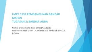 LMCP 1532 PEMBANGUNAN BANDAR
MAPAN
TUGASAN 2: BANDAR ANDA
Nama: Siti Farhana Binti Ismail(A163575)
Pensyarah: Prof. Dato’ I.R. Dr.Riza Atiq Abdullah Bin O.K.
Rahmat
 