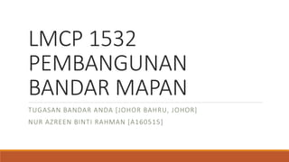 LMCP 1532
PEMBANGUNAN
BANDAR MAPAN
TUGASAN BANDAR ANDA [JOHOR BAHRU, JOHOR]
NUR AZREEN BINTI RAHMAN [A160515]
 
