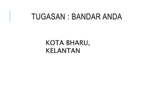 TUGASAN : BANDAR ANDA
KOTA BHARU,
KELANTAN
 
