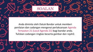 SOALAN
Anda diminta oleh Datuk Bandar untuk memberi
penilaian dan cadangan mengenai perlaksanaan Agenda
Tempatan 21 (Local Agenda 21) bagi bandar anda.
Tuliskan cadangan ringkas beserta gambar dan rajah2.
 
