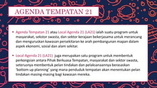 AGENDA TEMPATAN 21
 Agenda Tempatan 21 atau Local Agenda 21 (LA21) ialah suatu program untuk
masyarakat, sekstor swasta, dan sektor kerajaan bekerjasama untuk merancang
dan menguruskan kawasan persekitaran ke arah pembangunan mapan dalam
aspek ekonomi, sosial dan alam sekitar.
 Local Agenda 21 (LA21) juga merupakan satu program untuk membentuk
perkongsian antara Pihak Berkuasa Tempatan, masyarakat dan sektor swasta,
seterusnya membentuk pelan tindakan dan pelaksanaannya berasaskan
‘bottom up planning’ yang mana penduduk tempatan akan menentukan pelan
tindakan masing-masing bagi kawasan mereka.
 