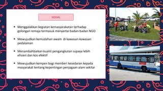 SOSIAL
 Menggalakkan kegiatan kemasyarakatan terhadap
golongan remaja termasuk menyertai badan-badan NGO
 Mewujudkan kemudahan awam di kawasan-kawasan
pedalaman
 Menambahbaikan kualiti pengangkutan supaya lebih
efisien dan kos efektif
 Mewujudkan kempen bagi memberi kesedaran kepada
masyarakat tentang kepentingan penjagaan alam sekitar
 