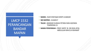 LMCP 1532
PERANCANGAN
BANDAR
MAPAN
• NAMA : NUR SYAFIQAH BINTI A.BAKAR
• NO MATRIK : A166017
• TAJUK : BANDAR SUNGAI PETANI DAN AGENDA
TEMPATAN 21
• NAMA PENSYARAH : PROF DATO’ IR. DR RIZA ATIQ
ABDULLAH BIN O.K RAHMAT
 