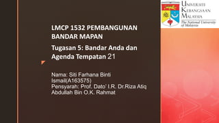 z
Nama: Siti Farhana Binti
Ismail(A163575)
Pensyarah: Prof. Dato’ I.R. Dr.Riza Atiq
Abdullah Bin O.K. Rahmat
LMCP 1532 PEMBANGUNAN
BANDAR MAPAN
Tugasan 5: Bandar Anda dan
Agenda Tempatan 21
 