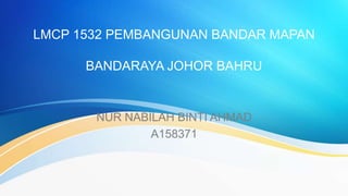 LMCP 1532 PEMBANGUNAN BANDAR MAPAN
BANDARAYA JOHOR BAHRU
NUR NABILAH BINTI AHMAD
A158371
 