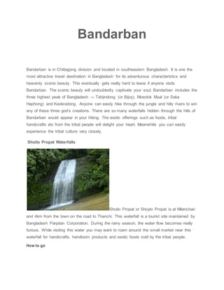 Bandarban
Bandarban is in Chittagong division and located in southeastern Bangladesh. It is one the
most attractive travel destination in Bangladesh for its adventurous characteristics and
heavenly scenic beauty. This eventually gets really hard to leave if anyone visits
Bandarban. The scenic beauty will undoubtedly captivate your soul. Bandarban includes the
three highest peak of Bangladesh — Tahjindong (or Bijoy), Mowdok Mual (or Saka
Haphong) and Keokradong. Anyone can easily hike through the jungle and hilly rivers to win
any of these three god’s creations. There are so many waterfalls hidden through the hills of
Bandarban would appear in your hiking. The exotic offerings such as foods, tribal
handicrafts etc from the tribal people will delight your heart. Meanwhile you can easily
experience the tribal culture very closely.
Shoilo Propat Waterfalls
Shoilo Propat or Shoylo Propat is at Milanchari
and 4km from the town on the road to Thanchi. This waterfall is a tourist site maintained by
Bangladesh Parjatan Corporation. During the rainy season, the water flow becomes really
furious. While visiting this water you may want to roam around the small market near this
waterfall for handicrafts, handloom products and exotic foods sold by the tribal people.
How to go
 