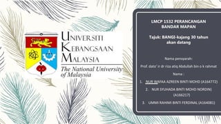 LMCP 1532 PERANCANGAN
BANDAR MAPAN
Tajuk: BANGI-kajang 30 tahun
akan datang
Nama pensyarah:
Prof. dato’ ir dr riza atiq Abdullah bin o k rahmat
Nama :
1. NUR WAFAA AZREEN BINTI MOHD (A164772)
2. NUR SYUHADA BINTI MOHD NORDIN)
(A166217)
3. UMMI RAHIMI BINTI FERDINAL (A164081)
 