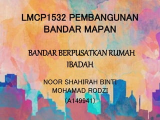 LMCP1532 PEMBANGUNAN
BANDAR MAPAN
BANDAR BERPUSATKAN RUMAH
IBADAH
NOOR SHAHIRAH BINTI
MOHAMAD RODZI
(A149941)
 
