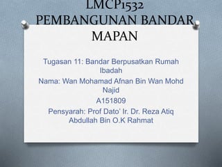 LMCP1532
PEMBANGUNAN BANDAR
MAPAN
Tugasan 11: Bandar Berpusatkan Rumah
Ibadah
Nama: Wan Mohamad Afnan Bin Wan Mohd
Najid
A151809
Pensyarah: Prof Dato’ Ir. Dr. Reza Atiq
Abdullah Bin O.K Rahmat
 