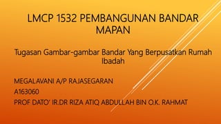 LMCP 1532 PEMBANGUNAN BANDAR
MAPAN
Tugasan Gambar-gambar Bandar Yang Berpusatkan Rumah
Ibadah
MEGALAVANI A/P RAJASEGARAN
A163060
PROF DATO’ IR.DR RIZA ATIQ ABDULLAH BIN O.K. RAHMAT
 