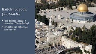 Baitulmuqaddis
(Jerusalem)
• Juga dikenali sebagai Ir
ha-Kodesh (The Holy City)
• tempat ketiga paling suci
dalam Islam
 