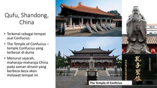 Qufu, Shandong,
China
• Terkenal sebagai tempat
asal Confucius
• The Temple of Confucius –
temple Confucius yang
terbesar di dunia
• Menurut sejarah,
maharaja-maharaja China
pada zaman dinasti yang
berbeza-beza akan
melawat tempat ini
The Temple of Conficius
 