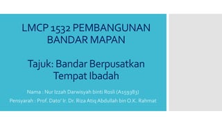 LMCP 1532 PEMBANGUNAN
BANDAR MAPAN
Tajuk: Bandar Berpusatkan
Tempat Ibadah
Nama : Nur Izzah Darwisyah binti Rosli (A159383)
Pensyarah : Prof. Dato’ Ir. Dr. Riza Atiq Abdullah bin O.K. Rahmat
 