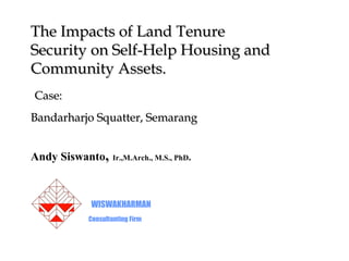 The Impacts of Land Tenure
Security on Self-Help Housing and
Community Assets.
Case:
Bandarharjo Squatter, Semarang


Andy Siswanto,    Ir.,M.Arch., M.S., PhD.




          WISWAKHARMAN
          Consultanting Firm
 