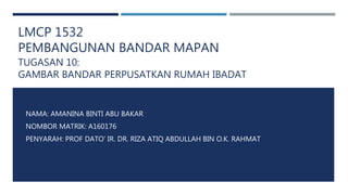 LMCP 1532
PEMBANGUNAN BANDAR MAPAN
TUGASAN 10:
GAMBAR BANDAR PERPUSATKAN RUMAH IBADAT
NAMA: AMANINA BINTI ABU BAKAR
NOMBOR MATRIK: A160176
PENYARAH: PROF DATO’ IR. DR. RIZA ATIQ ABDULLAH BIN O.K. RAHMAT
 