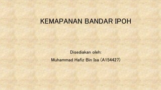 KEMAPANAN BANDAR IPOH
Disediakan oleh:
Muhammad Hafiz Bin Isa (A154427)
 