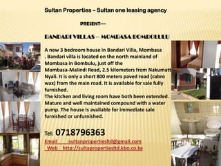 Sultan Properties – Sultan one leasing agency

               PRESENT—

BANDARI VILLAS – MOMBASA BOMBOLULU

A new 3 bedroom house in Bandari Villa, Mombasa
. Bandari villa is located on the north mainland of
Mombasa in Bombulu, just off the
Mombasa-Malindi Road, 2.5 kilometers from Nakumatt
Nyali. It is only a short 800 meters paved road (cabro
wax) from the main road. It is available for sale fully
furnished.
The kitchen and living room have both been extended.
Mature and well maintained compound with a water
pump. The house is available for immediate sale
furnished or unfurnished.


Tel:   0718796363
Email  :sultanpropertiesltd@gmail.com
 Web http://sultapropertiesltd.kbo.co.ke
 