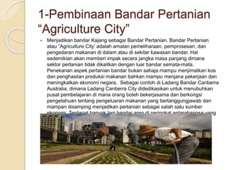 1-Pembinaan Bandar Pertanian
“Agriculture City”
 Menjadikan bandar Kajang sebagai Bandar Pertanian. Bandar Pertanian
atau “Agriculture City’ adalah amalan pemeliharaan, pemprosesan, dan
pengedaran makanan di dalam atau di sekitar kawasan bandar. Hal
sedemikian akan memberi impak secara jangka masa panjang dimana
sektor pertanian tidak dikaitkan dengan luar bandar semata-mata.
Penekanan aspek pertanian bandar bukan sahaja mampu menjimatkan kos
dan penghasilan produksi makanan bahkan mampu menjana pekerjaan dan
meningkatkan ekonomi negara. Sebagai contoh di Ladang Bandar Canberra
Australia, dimana Ladang Canberra City didedikasikan untuk menubuhkan
pusat pembelajaran di mana orang boleh bekerjasama dan berkongsi
pengetahuan tentang pengeluaran makanan yang bertanggungjawab dan
mampan disamping menjadikan pertanian sebagai salah satu sumber
ekonomi. Terdapat banyak lagi bandar agro di peringkat antarabangsa yang
boleh dijadikan contoh.
 