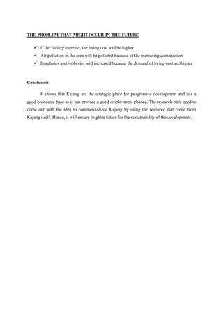 THE PROBLEM THAT MIGHTOCCUR IN THE FUTURE
 If the facility increase, the living cost will be higher
 Air pollution in the area will be polluted because of the increasing construction
 Burglaries and robberies will increased because the demand of living cost are higher
Conclusion
It shows that Kajang are the strategic place for progressive development and has a
good economic base as it can provide a good employment chance. The research park need to
come out with the idea to commercialized Kajang by using the resource that come from
Kajang itself. Hence, it will ensure brighter future for the sustainability of the development.
 