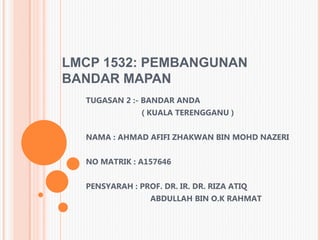 LMCP 1532: PEMBANGUNAN
BANDAR MAPAN
TUGASAN 2 :- BANDAR ANDA
( KUALA TERENGGANU )
NAMA : AHMAD AFIFI ZHAKWAN BIN MOHD NAZERI
NO MATRIK : A157646
PENSYARAH : PROF. DR. IR. DR. RIZA ATIQ
ABDULLAH BIN O.K RAHMAT
 