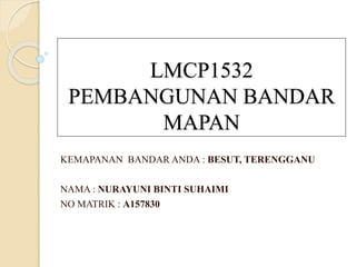 LMCP1532
PEMBANGUNAN BANDAR
MAPAN
KEMAPANAN BANDAR ANDA : BESUT, TERENGGANU
NAMA : NURAYUNI BINTI SUHAIMI
NO MATRIK : A157830
 