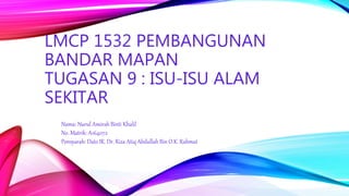 Nama: Nurul Amirah Binti Khalil
No. Matrik: A164072
Pensyarah: Dato IR. Dr. Riza Atiq Abdullah Bin O.K. Rahmat
LMCP 1532 PEMBANGUNAN
BANDAR MAPAN
TUGASAN 9 : ISU-ISU ALAM
SEKITAR
 
