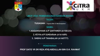 LMCP 1532: PEMBANGUNAN BANDAR MAPAN
TAJUK:
TUGASAN : Tugasan Bab 12 (Berkumpulan)
NAMA:
1.KUGANISHVARI A/P SANTHIREN (A158325)
2.VEVYA A/P SUNDARAM (A161689)
3. SINDHU A/P TANABALAN (A160777)
PENSYARAH:
PROF DATO’ IR DR RIZA ATIQ ABDULLAH BIN O.K. RAHMAT
 