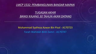 LMCP 1532: PEMBANGUNAN BANDAR MAPAN
TUGASAN AKHIR
BANGI KAJANG 30 TAHUN AKAN DATANG
Muhammad Syafreza Azwan Bin Pisol - A170723
Farah Wahidah Binti Zamri - A170747
 